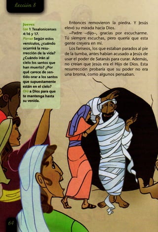 Jueves
1 Tesalonicenses
4:16 y 17.
Piens Según estos
versículos, ¿cuándo
ocurrirá la resu­
rrección de la vida?
¿Cuándo irán al
cielo los santos que
han muerto? ¿Por
qué carece de sen­
tido orar a los santos
que supuestamente
están en el cielo?
a Dios para que
te mantenga hasta
su venida.
Entonces removieron la piedra. Y jesús
elevó su mirada hacia Dios.
-Padre -dijo-, gracias por escucharme.
Tú siempre escuchas, pero quería que esta
gente creyera en mí.
Los fariseos, los que estaban parados al pie
de la tumba, antes habían acusado a jesús de
usar el poder de Satanás para curar. Además,
no creían que Jesús era el Hijo de Dios. Esta
resurrección probaría que su poder no era
una broma, como algunos pensaban.
 