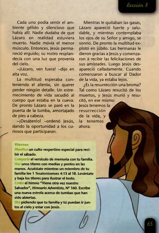 Cada uno podía sentir el am­
biente gélido y silencioso que
había allí. Nadie dudaba de que
Lázaro en realidad estuviera
muerto. Nadie movía el menor
músculo. Entonces, jesús perma­
neció erguido; su rostro resplan­
decía con una luz que provenía
del cielo.
-¡Lázaro, ven fuera! -dijo en
alta voz.
La multitud esperaba con­
teniendo el aliento, sin querer
perder ningún detalle. Un estre­
mecimiento de vida sacudió al
cuerpo que estaba en la cueva.
De pronto Lázaro se paró en la
puerta de la tumba, amortajado
de pies a cabeza.
-¡Desátenlo! -ordenó jesús,
dando la oportunidad a los cu­
riosos que participaran.
Mientras le quitaban las gasas,
Lázaro apareció fuerte y salu­
dable, y mientras contemplaba
los ojos de su Señor y amigo, se
sonrió. De pronto la multitud ex­
plotó en júbilo. Las hermanas le
dieron gracias a jesús y comenza­
ron a recibir las felicitaciones de
sus amistades. Luego Jesús des­
apareció calladamente. Cuando
comenzaron a buscar al Dador
de la vida, ya estaba lejos.
¿Es la resurrección una broma?
Tal como Lázaro resucitó de los
muertos, y Jesús murió y resu­
citó, en ese mismo
jesús tenemos la
resurrección
de la vida, y
la tenemos
ahora.
Viernes
un culto vespertino especial para reci­
bir el sábado.
Cor el versículo de memoria con tu familia.
unos títeres con medias y ponlos en las
manos. Acuéstate mientras un miembro de tu
familia lee 1 Tesalonicenses 4:13 al 18. Levántate
y baja los títeres para ilustrar el texto.
Can el himno "Viene otra vez nuestro
Salvador", Himnario Adventista, N° 160. Escribe
una nueva estrofa acerca de tumbas que han
sido abiertas.
pidiendo que tu familia y tú puedan ir jun­
tos al cielo y estar con jesús.
 