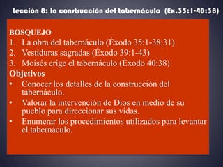 Lección 8: la construcción del tabernáculo (Ex.35:1-40:38)

BOSQUEJO
1. La obra del tabernáculo (Éxodo 35:1-38:31)
2. Vestiduras sagradas (Éxodo 39:1-43)
3. Moisés erige el tabernáculo (Éxodo 40:38)
Objetivos
• Conocer los detalles de la construcción del
   tabernáculo.
• Valorar la intervención de Dios en medio de su
   pueblo para direccionar sus vidas.
• Enumerar los procedimientos utilizados para levantar
   el tabernáculo.
 