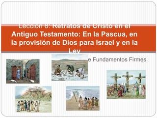 Serie Fundamentos Firmes
Lección 8: Retratos de Cristo en el
Antiguo Testamento: En la Pascua, en
la provisión de Dios para Israel y en la
Ley
 