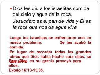  Dios les dio a los israelitas comida
del cielo y agua de la roca.
Jesucristo es el pan de vida y Él es
la roca que nos da agua viva.
Luego los israelitas se enfrentaron con un
nuevo problema. Se les acabó la
comida.
En lugar de recordar todas las grandes
obras que Dios había hecho para ellos, se
quejaron.Pero Dios en su gracia proveyó para
ellos.
Éxodo 16:13-15,35.
 