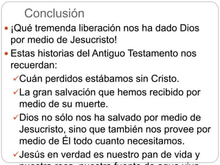 Conclusión
 ¡Qué tremenda liberación nos ha dado Dios
por medio de Jesucristo!
 Estas historias del Antiguo Testamento nos
recuerdan:
Cuán perdidos estábamos sin Cristo.
La gran salvación que hemos recibido por
medio de su muerte.
Dios no sólo nos ha salvado por medio de
Jesucristo, sino que también nos provee por
medio de Él todo cuanto necesitamos.
Jesús en verdad es nuestro pan de vida y
 