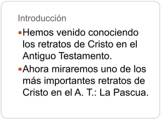 Introducción
Hemos venido conociendo
los retratos de Cristo en el
Antiguo Testamento.
Ahora miraremos uno de los
más importantes retratos de
Cristo en el A. T.: La Pascua.
 