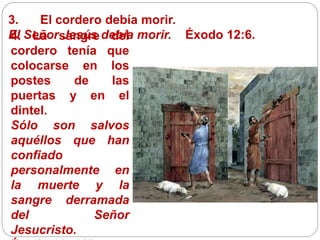 3. El cordero debía morir.
El Señor Jesús debía morir. Éxodo 12:6.4. La sangre del
cordero tenía que
colocarse en los
postes de las
puertas y en el
dintel.
Sólo son salvos
aquéllos que han
confiado
personalmente en
la muerte y la
sangre derramada
del Señor
Jesucristo.
 