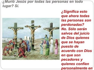 ¿Murió Jesús por todas las personas en todo
lugar? Sí.
¿Significa esto
que ahora todas
las personas son
perdonadas?
No. Sólo serán
salvos del juicio
de Dios quienes
que se hayan
puesto de
acuerdo con Dios
en que son
pecadores y
quienes confíen
personalmente en
 