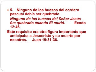  5. Ninguno de los huesos del cordero
pascual debía ser quebrado.
Ninguno de los huesos del Señor Jesús
fue quebrado cuando Él murió. Éxodo
12:46.
Este requisito era otra figura importante que
anticipaba a Jesucristo y su muerte por
nosotros. Juan 19:31-36.
 