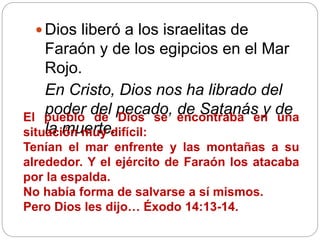  Dios liberó a los israelitas de
Faraón y de los egipcios en el Mar
Rojo.
En Cristo, Dios nos ha librado del
poder del pecado, de Satanás y de
la muerte.
El pueblo de Dios se encontraba en una
situación muy difícil:
Tenían el mar enfrente y las montañas a su
alrededor. Y el ejército de Faraón los atacaba
por la espalda.
No había forma de salvarse a sí mismos.
Pero Dios les dijo… Éxodo 14:13-14.
 