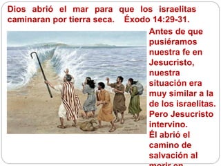 Dios abrió el mar para que los israelitas
caminaran por tierra seca. Éxodo 14:29-31.
Antes de que
pusiéramos
nuestra fe en
Jesucristo,
nuestra
situación era
muy similar a la
de los israelitas.
Pero Jesucristo
intervino.
Él abrió el
camino de
salvación al
 