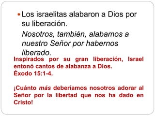  Los israelitas alabaron a Dios por
su liberación.
Nosotros, también, alabamos a
nuestro Señor por habernos
liberado.
Inspirados por su gran liberación, Israel
entonó cantos de alabanza a Dios.
Éxodo 15:1-4.
¡Cuánto más deberíamos nosotros adorar al
Señor por la libertad que nos ha dado en
Cristo!
 