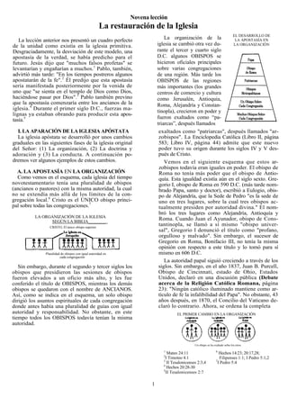 Novena lección
                                                          La restauración de la Iglesia
                                                                                                                           EL DESARROLLO DE
   La lección anterior nos presentó un cuadro perfecto                                    La organización de la             LA APOSTASÍA EN
de la unidad como existía en la iglesia primitiva.                                    iglesia se cambió otra vez du-       LA ORGANIZACIÓN
Desgraciadamente, la desviación de este modelo, una                                   rante el tercer y cuarto siglo
apostasía de la verdad, se había predicho para el                                     D.C. algunos OBISPOS se
futuro. Jesús dijo que "muchos falsos profetas" se                                    hicieron oficiales principales
levantarían y engañarían a muchos.1 Pablo, también,                                   sobre varias congregaciones
advirtió más tarde: "En los tiempos postreros algunos                                 de una región. Más tarde los
apostatarán de la fe".2 Él predijo que esta apostasía                                 OBISPOS de las regiones
sería manifestada posteriormente por la venida de                                     más importantes (los grandes
uno que "se sienta en el templo de Dios como Dios,                                    centros de comercio y cultura
haciéndose pasar por Dios".3 Pablo también previno                                    como Jerusalén, Antioquia,
que la apostasía comenzaría entre los ancianos de la                                  Roma, Alejandría y Constan-
iglesia.4 Durante el primer siglo D.C., fuerzas ma-
                                                                                      tinopla), crecieron en poder y
lignas ya estaban obrando para producir esta apos-
tasía.5                                                                               fueron exaltados como “pa-
                                                                                      triarcas”, después llamados
  I. LA APARACIÓN DE LA IGLESIA APÓSTATA                                               exaltados como "patriarcas", después llamados "ar-
  La iglesia apóstata se desarrolló por unos cambios                                   zobispos". La Enciclopedia Católica (Libro II, página
graduales en las siguientes fases de la iglesia original                               583; Libro IV, página 44) admite que este nuevo
del Señor: (1) La organización, (2) La doctrina y                                      poder tuvo su origen durante los siglos IV y V des-
adoración y (3) La conducta. A continuación po-                                        pués de Cristo.
dremos ver algunos ejemplos de estos cambios.                                             Vemos en el siguiente esquema que estos ar-
                                                                                       zobispos todavía eran iguales en poder. El obispo de
  A. LA APOSTASÍA EN LA ORGANIZACIÓN                                                   Roma no tenía más poder que el obispo de Antio-
  Como vemos en el esquema, cada iglesia del tiempo                                    quía. Esta igualdad existía aún en el siglo sexto. Gre-
novotestamentario tenía una pluralidad de obispos                                      gorio I, obispo de Roma en 590 D.C. (más tarde nom-
(ancianos o pastores) con la misma autoridad, la cual                                  brado Papa, santo y doctor), escribió a Eulogio, obis-
no se extendía más allá de los límites de la con-                                      po de Alejandría, que la Sede de Pedro "es la sede de
gregación local.6 Cristo es el ÚNICO obispo princi-                                    uno en tres lugares, sobre la cual tres obispos ac-
pal sobre todas las congregaciones.7                                                   tualmente presiden por autoridad divina." El nom-
                                                                                       bró los tres lugares como Alejandría, Antioquía y
           LA ORGANIZACIÓN DE LA IGLESIA
                 SEGÚN LA BIBLIA________
                                                                                       Roma. Cuando Juan el Ayunador, obispo de Cons-
                       CRISTO, El único obispo superior
                                                                                       tantinopla, se llamó a sí mismo "obispo univer-
       La Iglesia en                                      La Iglesia en
                                                                                       sal", Gregorio I denunció el título como "profano,
        Antioqufa                                             Roma                     orgulloso y malvado". Sin embargo, el sucesor de
                                                                                       Gregorio en Roma, Bonifacio III, no tenía la misma
                                                                                       opinión con respecto a este título y lo tomó para sí
                   Pluralidad de obispos con igual autoridad en                        mismo en 606 D.C.
                             cada congregación
                                                                                          La autoridad papal siguió creciendo a través de los
   Sin embargo, durante el segundo y tercer siglos los                                 siglos. Sin embargo, en el año 1837, Juan B. Purcell,
obispos que presidieron las sesiones de obispos                                        Obispo de Cincinnati, estado de Ohio, Estados
fueron elevados a un oficio más alto, y les fue                                        Unidos, declaró en una discusión pública (Debate
conferido el título de OBISPOS, mientras los demás                                     acerca de la Religión Católica Romana, página
obispos se quedaron con el nombre de ANCIANOS.                                         23): "Ningún católico iluminado mantiene como ar-
Así, como se indica en el esquema, un solo obispo                                      tículo de fe la infalibilidad del Papa". No obstante, 43
dirigió los asuntos espirituales de cada congregación                                  años después, en 1870, el Concilio del Vaticano de-
donde antes había una pluralidad de guías con igual                                    claró lo contrario. Ahora, se ordena la completa
autoridad y responsabilidad. No obstante, en este                                                EL PRIMER CAMBIO EN LA ORGANIZACIÓN
tiempo todos los OBISPOS todavía tenían la misma
autoridad.


                                                                                                            Un obispo se ha exaltado sobre los otros

                                                                                         1                                    6
                                                                                            Mateo 24:11                          Hechos 14:23; 20:17,28;
                                                                                         2
                                                                                           I Timoteo 4:1                         Filipenses 1:1; I Pedro 5:1,2
                                                                                         3                                    7
                                                                                            II Tesalonicenses 2:3,4             I Pedro 5:4
                                                                                         4
                                                                                            Hechos 20:28-30
                                                                                         5
                                                                                           II Tesalonicenses 2:7

                                                                                  1
 