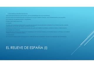 ►   Características del relieve de España
Gran parte de los territorios peninsulares y de los archipiélagos son muy montañosos.
La zona centra de la península esta ocupada por una gran Meseta rodeada, casi completamente, de montañas.
Las costas son, en general, rectas y acantiladas.
El relieve del interior peninsular.
La meseta
El centro de la península ibérica esta ocupado por una gran llanura elevada: la Meseta. En su interior hay dos cadenas
montañosas: los Montes de Toledo y el Sistema Central.
Rodeando la Meseta se encuentran los Montes de León, la Cordillera Cantábrica, el Sistema Ibérico y Sierra Morena.
En el exterior de la Meseta
Separadas de la Meseta hay otras zonas montañosas. Son el Macizo Galaico y los Montes Vascos, los Pirineos, la Cordillera
Costero-Catalana y el Sistema Bético.
Las depresiones
Son dos zonas llanas y bajas formadas en los valles de dos ríos: la depresión del Ebro y la depresión del Guadalquivir.




EL RELIEVE DE ESPAÑA (I)
 