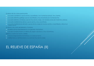 El relieve de las costas peninsulares
►   La costa cantábrica, que es recta y acantilada, con numerosas playas, rías y bahías.
►   La costa atlántica gallega, que es acantilada y muy recortada por numerosas rías.
►   La costa atlántica andaluza, que es muy recta y baja, con amplias zonas de marismas y playas.
►   La costa mediterránea del sur, que es recta y muy acantilada.
►   La costa mediterránea del este, que es recta y baja en la zona centra, y acantilada y alta en el
    norte y el sur.
El relieve y las costa de Baleares y Canarias
►   El relieve de las islas Baleares es, en general, montañoso.
►   Las islas Canarias tienen un relieve de origen volcánico y muy montañoso.
Relieve y costas de Ceuta y Melilla
►   Ceuta es ligeramente montañosa y su costa es recta.
►   Melilla tiene un territorio llano y su costa es muy recta y baja.




EL RELIEVE DE ESPAÑA (II)
 