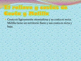El relieve y costas de
Ceuta y Melilla
 Ceuta es ligeramente montañosa y su costa es recta.
 Melilla tiene un territorio llano y sus costa es recta y
 baja.
 
