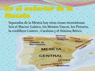 En el exterior de la
Meseta
 Separadas de la Meseta hay otras zonas montañosas.
 Son el Macizo Galaico, los Montes Vascos, los Pirineos,
 la cordillera Costero –Catalana y el Sistema Bético.
 