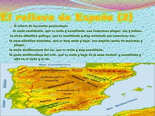 El relieve de España (2)
  El relieve de las costas peninsulares
    La costa cantábrica, que es recta y acantilada, con numerosas playas, rías y bahías.
  La costa atlántica gallega, que es acantilada y muy recortada por numerosas rías.
 La cosa atlántica andaluza, que es muy recta y baja, con amplias zonas de marismas y
     playas.
 La costa mediterránea del sur, que es recta y muy acantilada.
 La costa mediterránea del este, que es recta y baja en la zona central ,y acantilada y
     alta en el norte y el sur.
 