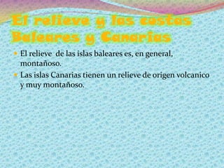 El relieve y las costas
Baleares y Canarias
 El relieve de las islas baleares es, en general,
  montañoso.
 Las islas Canarias tienen un relieve de origen volcanico
  y muy montañoso.
 