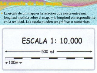 La escala de los mapas
 La escala de un mapa es la relación que existe entre una
 longitud medida sobre el mapa y la longitud correspondiente
 en la realidad. Las escala pueden ser gráficas o numéricas
 