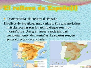 El relieve de España(1)
 Características del relieve de España
El relieve de España es muy variado. Sus características
  más destacadas son los archipiélagos son muy
  montañosos. Una gran meseta rodeada, casi
  completamente, de montañas. Las costas son, en
  general, rectas y acantiladas.
 