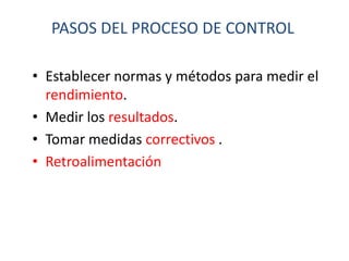 PASOS DEL PROCESO DE CONTROL

• Establecer normas y métodos para medir el
  rendimiento.
• Medir los resultados.
• Tomar medidas correctivos .
• Retroalimentación
 