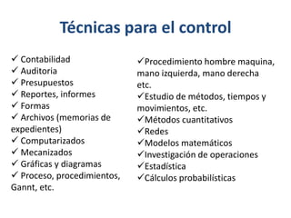 Técnicas para el control
 Contabilidad               Procedimiento hombre maquina,
 Auditoria                  mano izquierda, mano derecha
 Presupuestos               etc.
 Reportes, informes         Estudio de métodos, tiempos y
 Formas                     movimientos, etc.
 Archivos (memorias de      Métodos cuantitativos
expedientes)                 Redes
 Computarizados             Modelos matemáticos
 Mecanizados                Investigación de operaciones
 Gráficas y diagramas       Estadística
 Proceso, procedimientos,   Cálculos probabilísticas
Gannt, etc.
 