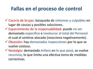 Fallas en el proceso de control
 Cacería de brujas: búsqueda de síntomas y culpables en
  lugar de causas y posibles soluciones.
 Esparcimiento de la responsabilidad: puede no ser
  demasiado específico e involucrar al total del Personal
  el cual al sentirse atacado (reacciona negativamente).
 Obsesión: hay demasiadas inspecciones por lo que se
  vuelve costoso.
 Nostalgia: demasiado énfasis en lo que pasó, se vuelve
  recursivo, lo que limita una efectiva toma de medidas
  correctivas.
 