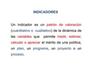 INDICADORES


Un indicador es un patrón de valoración
(cuantitativo o cualitativo) de la dinámica de
las variables que    permite medir, estimar,
calcular o apreciar el mérito de una política,
un plan, un programa, un proyecto o un
proceso.
 