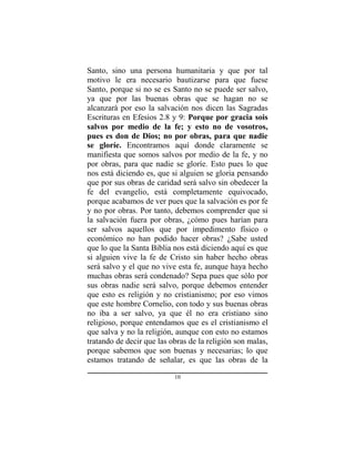 10
Santo, sino una persona humanitaria y que por tal
motivo le era necesario bautizarse para que fuese
Santo, porque si no se es Santo no se puede ser salvo,
ya que por las buenas obras que se hagan no se
alcanzará por eso la salvación nos dicen las Sagradas
Escrituras en Efesios 2.8 y 9: Porque por gracia sois
salvos por medio de la fe; y esto no de vosotros,
pues es don de Dios; no por obras, para que nadie
se gloríe. Encontramos aquí donde claramente se
manifiesta que somos salvos por medio de la fe, y no
por obras, para que nadie se gloríe. Esto pues lo que
nos está diciendo es, que si alguien se gloria pensando
que por sus obras de caridad será salvo sin obedecer la
fe del evangelio, está completamente equivocado,
porque acabamos de ver pues que la salvación es por fe
y no por obras. Por tanto, debemos comprender que si
la salvación fuera por obras, ¿cómo pues harían para
ser salvos aquellos que por impedimento físico o
económico no han podido hacer obras? ¿Sabe usted
que lo que la Santa Biblia nos está diciendo aquí es que
si alguien vive la fe de Cristo sin haber hecho obras
será salvo y el que no vive esta fe, aunque haya hecho
muchas obras será condenado? Sepa pues que sólo por
sus obras nadie será salvo, porque debemos entender
que esto es religión y no cristianismo; por eso vimos
que este hombre Cornelio, con todo y sus buenas obras
no iba a ser salvo, ya que él no era cristiano sino
religioso, porque entendamos que es el cristianismo el
que salva y no la religión, aunque con esto no estamos
tratando de decir que las obras de la religión son malas,
porque sabemos que son buenas y necesarias; lo que
estamos tratando de señalar, es que las obras de la
 
