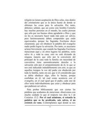 11
religión no tienen aceptación de Dios solas, sino dentro
del cristianismo que es la única fuente de donde se
obtienen las cosas para la salvación. Por tanto,
debemos señalar, que así como este hombre Cornelio
hay muchas personas en el mundo, las cuales piensan
que sólo por sus buenas obras agradarán a Dios y que
no les es necesario hacer nada más para ser salvos;
pero lastimosamente deben comprender que están
equivocados, porque las Sagradas Escrituras dicen
claramente, que sin obedecer la palabra del evangelio
nadie podrá lograr la salvación. Por tanto, es necesario
aclarar brevemente, que cuando las Sagradas Escrituras
mencionan aquí y en otros lugares las palabras, serás
salvo tú y toda tu casa; esto no está diciendo de
ninguna manera que sólo por la conversión del
principal de la casa toda la familia sin necesidad de
convertirse tiene automáticamente derecho a la
salvación sólo por el arrepentimiento de él, lo que se
nos está indicando indudablemente con esto, es que en
aquellos tiempos la voz del padre era obedecida por
toda la familia, tanto era así, que si él consideraba que
se debía obedecer algo, ellos lo hacían, porque
confiaban en él, tal cual como acontecía con el
evangelio, en el cual igual que él padre, cada uno de
ellos tenía individualmente que creer y obedecer para
que pudiesen ser salvos.
Para probar bíblicamente que son ciertas las
palabras que acabamos de mencionar, observemos con
mucho cuidado lo que al respecto nos dice la I de
Corintios 15.2: Por el cual asimismo, si retenéis la
palabra que os he predicado, sois salvos, si no
creísteis en vano. Contemplamos aquí donde se nos
 