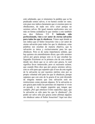 12
está señalando, que si retenemos la palabra que se ha
predicado somos salvos, si no hemos creído en vano;
esto pues nos indica claramente que si creemos pero no
obedecemos, de nada nos sirve creer porque no
seremos salvos. De igual manera analicemos una vez
más en forma cuidadosa lo que similar a esto también
nos dice Hebreos 5.9: Y habiendo sido
perfeccionado, vino a ser autor de eterna salvación
para todos los que le obedecen. Vimos aquí donde se
nos indica que el Señor Jesucristo vino a ser autor de
eterna salvación para todos los que le obedecen; estas
palabras nos enseñan de manera objetiva, que la
salvación es única y exclusivamente para los que
obedecen. Pero es de suma importancia señalar, que
hay quienes sin entendimiento dicen, que sólo seremos
salvos por gracia porque esto es lo que enseñan las
Sagradas Escrituras en la primera cita de este estudio
donde nos dicen que se es salvo por gracia, lo cual
significa favor inmerecido; pero es necesario aclarar,
que cuando Dios dice que por gracia seremos salvos;
esto es sólo para que sepamos que él nos da este regalo
de la salvación no por nuestros méritos sino por su
propia voluntad sólo para los que le obedecen, porque
sepamos que con esto de la gracia él no está diciendo
de ninguna manera que esta salvación será sin
restricciones como piensan algunos. Si la salvación es
por gracia para todas las personas sin importar si viven
en pecado y sin ningún requisito que tengan que
cumplir ¿Por qué entonces Cristo especifica aquí, que
la salvación es sólo para los que le obedecen? ¿Se
podrá ser salvo sólo por gracia como afirman algunos
sin obedecer antes al Señor Jesucristo? Aquí nos dice
 