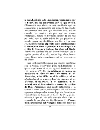 14
la cual, habiendo sido anunciada primeramente por
el Señor, nos fue confirmada por los que oyeron.
Observamos aquí donde se nos manifiesta, que no
escaparemos si descuidamos una salvación tan grande;
indicándonos con esto, que debemos tener mucho
cuidado con nuestra vida para que no seamos
condenados, porque es necesario señalar de una vez
por todas, que no serán salvos los que practican el
pecado porque son del Diablo nos dice la I de Juan
3.8.: El que practica el pecado es del diablo; porque
el diablo peca desde el principio. Para esto apareció
el hijo de Dios, para deshacer las obras del diablo.
Vimos aquí donde se nos está dando a conocer, que si
alguien practica el pecado, aunque haga obras buenas
como dijimos anteriormente, no será salvo, porque es
del diablo.
Para confirmar bíblicamente que estamos enseñando
sólo la verdad, observemos pues cuidadosamente lo
que al respecto nos dicen las Sagradas Escrituras en la
I de Corintios 6.9 y 10: ¿No sabéis que los injustos no
heredarán el reino de Dios? no erréis; ni los
fornicarios, ni los idólatras, ni los adúlteros, ni los
afeminados, ni los que se echan con varones, ni los
ladrones, ni los avaros, ni los borrachos, ni los
maldicientes, ni los estafadores, heredarán el reino
de Dios. Apreciamos aquí donde refiriéndose a la
salvación se nos enseña, que si alguien está practicando
alguno de estos pecados, aunque haga muchas obras de
benevolencia no heredará el Reino de Dios, porque
reiteramos que no son sólo nuestras obras sino el
evangelio lo que salva nos dice Romanos 1.16 Porque
no me avergüenzo del evangelio, porque es poder de
 
