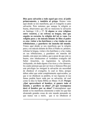 15
Dios para salvación a todo aquel que cree; al judío
primeramente, y también al griego. Hemos visto
aquí donde se nos manifiesta, que el evangelio es para
salvación. Pero notemos que aunque la religión es
buena, observemos que ella no menciona la salvación
en Santiago 1.26 y 27. Si alguno se cree religioso
entre vosotros, y no refrena su lengua, sino que
engaña su corazón, la religión del tal es vana. La
religión pura y sin mácula delante de Dios el padre
es esta: visitar a los huérfanos y a las viudas en sus
tribulaciones, y guardarse sin mancha del mundo.
Vimos aquí donde se nos manifiesta que la religión
pura y sin mácula delante de Dios el Padre es: primero,
refrenar la lengua, visitar a los huérfanos y a las viudas
en sus tribulaciones, y guardarse sin mancha del
mundo, esto pues nos indica, que a pesar de que esto es
bueno, sino obedecemos el verdadero evangelio del
Señor Jesucristo, no lograremos la salvación,
incluyendo, sin duda alguna a los ricos y a los famosos,
los cuales piensan que por ser ricos o famosos Dios por
este privilegio les otorgará la salvación sin necesidad
de obedecer el evangelio; lo cual es falso, porque
deben saber que están completamente equivocados, ya
que si no obedecen su palabra, ni sus riquezas ni sus
famas podrán hacer nada por su salvación, tal cual
como lo dice la Santa Biblia en Mateo 16.26: Porque
¿Qué aprovechará al hombre, si ganare todo el
mundo, y perdiere su alma? ¿O qué recompensa
dará el hombre por su alma? Contemplamos aquí
donde se les manifiesta claramente a todos los que han
alcanzado grandes cosas de este mundo pensando en
que nunca van a morir, que si no obedecen el
 