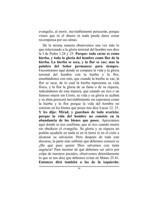 16
evangelio, al morir, inevitablemente perecerán, porque
vimos que ni el dinero ni nada puede darse como
recompensa por sus almas.
De la misma manera observemos una vez más lo
que relacionado a la gloria terrenal del hombre nos dice
la I de Pedro 1.24 y 25: Porque: toda carne es como
hierba, y toda la gloria del hombre como flor de la
hierba. La hierba se seca, y la flor se cae; mas la
palabra del Señor permanece para siempre.
Encontramos aquí donde se compara la vida y la gloria
terrenal del hombre con la hierba y la flor,
enseñándonos con esto, que cuando la hierba se cae, la
flor se seca; de lo cual la hierba representa su vida
física, y la flor la gloria de su fama o de su riqueza,
indicándonos de esta manera, que cuando un rico o un
famoso muere sin Cristo, su vida y su gloria se acaban
y su alma perecerá inevitablemente sin esperanza como
la hierba y la flor porque la vida del hombre no
consiste en los bienes que posee nos dice Lucas 12. 15.
Y les dijo: Mirad, y guardaos de toda avaricia;
porque la vida del hombre no consiste en la
abundancia de los bienes que posee. Apreciamos
aquí donde se nos confirma, que al rico cuando muere
sin obedecer el evangelio. Su gloria y su riqueza no
podrán ayudarle en nada ni en la tierra ni en el cielo a
alcanzar su salvación. Pero después de todo este
discurso, la parte más sublime que debemos conocer es
¿De qué pues quiere Dios salvarnos con tanta
urgencia? Para mostrar de qué debemos ser salvo por
culpa de nuestros pecados, observemos detenidamente
lo que se nos dice que debemos evitar en Mateo 25.41.
Entonces dirá también a los de la izquierda:
 