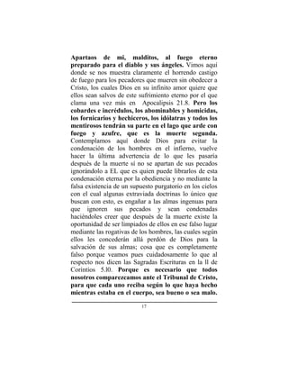 17
Apartaos de mi, malditos, al fuego eterno
preparado para el diablo y sus ángeles. Vimos aquí
donde se nos muestra claramente el horrendo castigo
de fuego para los pecadores que mueren sin obedecer a
Cristo, los cuales Dios en su infinito amor quiere que
ellos sean salvos de este sufrimiento eterno por el que
clama una vez más en Apocalipsis 21.8. Pero los
cobardes e incrédulos, los abominables y homicidas,
los fornicarios y hechiceros, los idólatras y todos los
mentirosos tendrán su parte en el lago que arde con
fuego y azufre, que es la muerte segunda.
Contemplamos aquí donde Dios para evitar la
condenación de los hombres en el infierno, vuelve
hacer la última advertencia de lo que les pasaría
después de la muerte sí no se apartan de sus pecados
ignorándolo a EL que es quien puede librarlos de esta
condenación eterna por la obediencia y no mediante la
falsa existencia de un supuesto purgatorio en los cielos
con el cual algunas extraviada doctrinas lo único que
buscan con esto, es engañar a las almas ingenuas para
que ignoren sus pecados y sean condenadas
haciéndoles creer que después de la muerte existe la
oportunidad de ser limpiados de ellos en ese falso lugar
mediante las rogativas de los hombres, las cuales según
ellos les concederán allá perdón de Dios para la
salvación de sus almas; cosa que es completamente
falso porque veamos pues cuidadosamente lo que al
respecto nos dicen las Sagradas Escrituras en la ll de
Corintios 5.l0. Porque es necesario que todos
nosotros comparezcamos ante el Tribunal de Cristo,
para que cada uno reciba según lo que haya hecho
mientras estaba en el cuerpo, sea bueno o sea malo.
 
