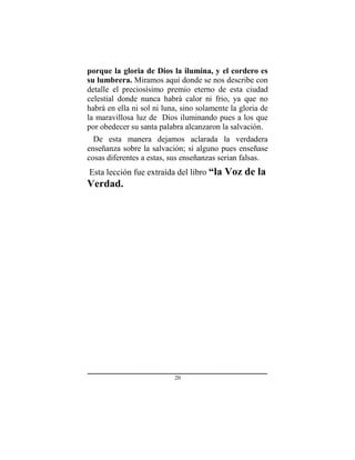 20
porque la gloria de Dios la ilumina, y el cordero es
su lumbrera. Miramos aquí donde se nos describe con
detalle el preciosísimo premio eterno de esta ciudad
celestial donde nunca habrá calor ni frio, ya que no
habrá en ella ni sol ni luna, sino solamente la gloria de
la maravillosa luz de Dios iluminando pues a los que
por obedecer su santa palabra alcanzaron la salvación.
De esta manera dejamos aclarada la verdadera
enseñanza sobre la salvación; si alguno pues enseñase
cosas diferentes a estas, sus enseñanzas serian falsas.
Esta lección fue extraída del libro “la Voz de la
Verdad.
 