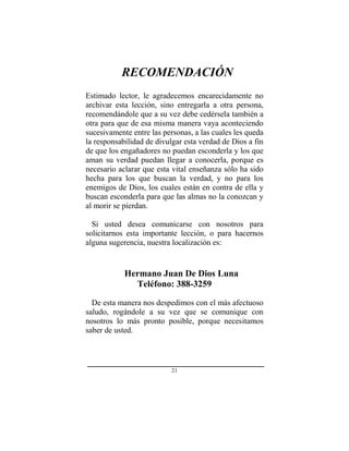 21
RECOMENDACIÓN
Estimado lector, le agradecemos encarecidamente no
archivar esta lección, sino entregarla a otra persona,
recomendándole que a su vez debe cedérsela también a
otra para que de esa misma manera vaya aconteciendo
sucesivamente entre las personas, a las cuales les queda
la responsabilidad de divulgar esta verdad de Dios a fin
de que los engañadores no puedan esconderla y los que
aman su verdad puedan llegar a conocerla, porque es
necesario aclarar que esta vital enseñanza sólo ha sido
hecha para los que buscan la verdad, y no para los
enemigos de Dios, los cuales están en contra de ella y
buscan esconderla para que las almas no la conozcan y
al morir se pierdan.
Si usted desea comunicarse con nosotros para
solicitarnos esta importante lección, o para hacernos
alguna sugerencia, nuestra localización es:
Hermano Juan De Dios Luna
Teléfono: 388-3259
De esta manera nos despedimos con el más afectuoso
saludo, rogándole a su vez que se comunique con
nosotros lo más pronto posible, porque necesitamos
saber de usted.
 