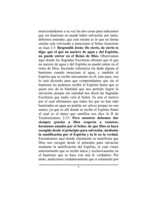 4
mencionándonos a su vez las dos cosas para indicarnos
que sin bautismo no puede haber salvación; por tanto,
debemos entender, que esto mismo es lo que en forma
similar está volviendo a mencionar el Señor Jesucristo
en Juan 3.5: Respondió Jesús: De cierto, de cierto te
digo, que el que no naciere de agua y del Espíritu,
no puede entrar en el Reino de Dios. Observamos
aquí donde las Sagradas Escrituras afirman que el que
no naciere de agua y del Espíritu no puede entrar en el
reino de Dios, haciendo referencia sin duda alguna al
bautismo cuando menciona el agua, y también al
Espíritu que se recibe únicamente en él; esto pues, nos
lo está diciendo para que comprendamos que sin el
bautismo no podemos recibir el Espíritu Santo que es
quien nos da la Santidad que nos permite lograr la
salvación, porque sin santidad nos dicen las Sagradas
Escrituras que nadie verá al Señor. Es este el motivo
por el cual afirmamos que todos los que no han sido
bautizados en agua no podrán ser salvos porque no son
santos, ya que es allí donde se recibe el Espíritu Santo
el cual es el único que santifica nos dice la II de
Tesalonicenses 2.13: Pero nosotros debemos dar
siempre gracias a Dios respecto a vosotros,
hermanos amados por el Señor, de que Dios os haya
escogido desde el principio para salvación, mediante
la santificación por el Espíritu y la fe en la verdad.
Encontramos aquí donde claramente se manifiesta que
Dios nos escogió desde el principio para salvación
mediante la santificación del Espíritu, el cual vimos
anteriormente que se recibe única y exclusivamente en
el bautismo que se hace con una fe verdadera. Por
tanto, analicemos cuidadosamente que si solamente por
 