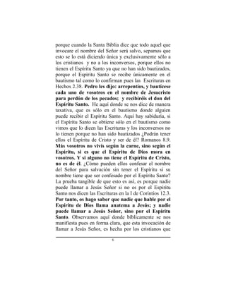 6
porque cuando la Santa Biblia dice que todo aquel que
invocare el nombre del Señor será salvo, sepamos que
esto se lo está diciendo única y exclusivamente sólo a
los cristianos y no a los inconversos, porque ellos no
tienen el Espíritu Santo ya que no han sido bautizados,
porque el Espíritu Santo se recibe únicamente en el
bautismo tal como lo confirman pues las Escrituras en
Hechos 2.38. Pedro les dijo: arrepentíos, y bautícese
cada uno de vosotros en el nombre de Jesucristo
para perdón de los pecados; y recibiréis el don del
Espíritu Santo. He aquí donde se nos dice de manera
taxativa, que es sólo en el bautismo donde alguien
puede recibir el Espíritu Santo. Aquí hay sabiduría, si
el Espíritu Santo se obtiene sólo en el bautismo como
vimos que lo dicen las Escrituras y los inconversos no
lo tienen porque no han sido bautizados ¿Podrán tener
ellos el Espíritu de Cristo y ser de él? Romanos 8.9.
Más vosotros no vivís según la carne, sino según el
Espíritu, si es que el Espíritu de Dios mora en
vosotros. Y si alguno no tiene el Espíritu de Cristo,
no es de él. ¿Cómo pueden ellos confesar el nombre
del Señor para salvación sin tener el Espíritu si su
nombre tiene que ser confesado por el Espíritu Santo?
La prueba tangible de que esto es así, es porque nadie
puede llamar a Jesús Señor si no es por el Espíritu
Santo nos dicen las Escrituras en la I de Corintios 12.3.
Por tanto, os hago saber que nadie que hable por el
Espíritu de Dios llama anatema a Jesús; y nadie
puede llamar a Jesús Señor, sino por el Espíritu
Santo. Observamos aquí donde bíblicamente se nos
manifiesta pues en forma clara, que esta invocación de
llamar a Jesús Señor, es hecha por los cristianos que
 