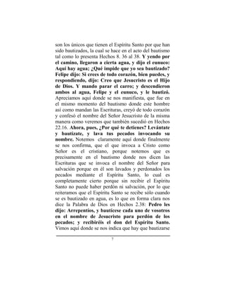 7
son los únicos que tienen el Espíritu Santo por que han
sido bautizados, la cual se hace en el acto del bautismo
tal como lo presenta Hechos 8. 36 al 38. Y yendo por
el camino, llegaron a cierta agua, y dijo el eunuco:
Aquí hay agua; ¿Qué impide que yo sea bautizado?
Felipe dijo: Si crees de todo corazón, bien puedes, y
respondiendo, dijo: Creo que Jesucristo es el Hijo
de Dios. Y mando parar el carro; y descendieron
ambos al agua, Felipe y el eunuco, y le bautizó.
Apreciamos aquí donde se nos manifiesta, que fue en
el mismo momento del bautismo donde este hombre
así como mandan las Escrituras, creyó de todo corazón
y confesó el nombre del Señor Jesucristo de la misma
manera como veremos que también sucedió en Hechos
22.16. Ahora, pues, ¿Por qué te detienes? Levántate
y bautízate, y lava tus pecados invocando su
nombre. Notemos claramente aquí donde finalmente
se nos confirma, que el que invoca a Cristo como
Señor es el cristiano, porque notemos que es
precisamente en el bautismo donde nos dicen las
Escrituras que se invoca el nombre del Señor para
salvación porque en él son lavados y perdonados los
pecados mediante el Espíritu Santo, lo cual es
completamente cierto porque sin recibir el Espíritu
Santo no puede haber perdón ni salvación, por lo que
reiteramos que el Espíritu Santo se recibe sólo cuando
se es bautizado en agua, es lo que en forma clara nos
dice la Palabra de Dios en Hechos 2.38: Pedro les
dijo: Arrepentíos, y bautícese cada uno de vosotros
en el nombre de Jesucristo para perdón de los
pecados; y recibiréis el don del Espíritu Santo.
Vimos aquí donde se nos indica que hay que bautizarse
 