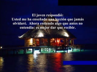 El joven respondió: Usted me ha enseñado una lección que jamás olvidaré.  Ahora entiendo   algo que antes no entendía: es mejor dar que recibir. 