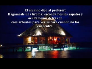 El alumno dijo al profesor: Hagámosle una broma; escondamos los zapatos y ocultémonos detrás de esos arbustos para ver su cara cuando no los encuentre. 