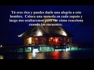 Tú eres rico y puedes darle una alegría a este   hombre.  Coloca una moneda en cada zapato y luego nos ocultaremos para ver   cómo reacciona cuando las encuentre.  