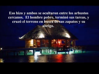 Eso hizo y ambos se ocultaron entre los arbustos cercanos.  El hombre pobre,   terminó sus tareas, y cruzó el terreno en busca de sus zapatos y su abrigo.  