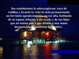 Sus sentimientos lo sobrecogieron; cayó   de rodillas y levantó la vista al cielo pronunciando un ferviente   agradecimiento en voz alta, hablando de su esposa enferma y sin ayuda y de   sus hijos que no tenían pan y que debido a una mano desconocida no morirían   de hambre.  