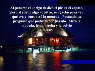 Al ponerse el abrigo deslizó el pie en el zapato, pero al sentir algo   adentro, se agachó para ver qué era y  encontró la moneda.  Pasmado, se preguntó qué podía haber pasado.  Miró la moneda, le dio vuelta y la volvió a mirar.  