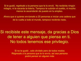 Si te gustó, regrésalo a la persona que te lo envió. No recibirás ningún
milagro, ni te sacarás la lotería, Tampoco te subirán el sueldo, ni mucho
menos te ascenderán de puesto en tu empleo.
Ahora que si quieres envíarselo a 20 personas e iniciar una cadena que
de la vuelta a todo el mundo, tampoco recibirás nada.
Si recibiste este mensaje, da gracias a Dios
de tener a alguien que piensa en ti.
No todos tenemos ese privilegio.
Si no te gustó , solo olvídalo pero de todos modos
Régresalo a la persona que te lo envío, así esa persona
podrá pensar en alguien más
 