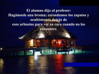 El alumno dijo al profesor:
Hagámosle una broma; escondamos los zapatos y
ocultémonos detrás de
esos arbustos para ver su cara cuando no los
encuentre.
 