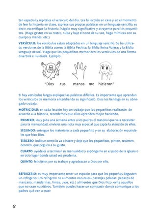 8
tan especial y repítales el versículo del día. Lea la lección en casa y en el momento
de leer la historia en clase, exprese sus propias palabras en un lenguaje sencillo; es
decir, escenifique la historia, hágalo muy significativa y atrayente para los pequeñi-
tos. (Haga gestos en su rostro, suba y baje el tono de su voz, haga mímicas con su
cuerpo y manos, etc.)
VERSÍCULO: los versículos están adaptados en un lenguaje sencillo. Se ha utiliza-
do versiones de la Biblia como: la Biblia Peshita; la Biblia Reina Valera; y la Biblia
Lenguaje Actual. Haga que los pequeñitos memoricen los versículos de una forma
divertida e ilustrada. Ejemplo:
Si hay versículos largos explique las palabras difíciles. Es importante que aprendan
los versículos de memoria entendiendo su significado. Dios los bendiga en su abne-
gado trabajo.
MOTRICIDAD: en cada lección hay un trabajo que los pequeñitos realizarán de
acuerdo a la historia, recordemos que ellos aprenden mejor haciendo.
PRIMERO: lea y pida una semana antes a los padres el material que va a necesitar
para la manualidad, envíeles una nota muy especial que capte la atención de ellos.
SEGUNDO: entregue los materiales a cada pequeñito y en su elaboración recuérde-
les que hizo Dios.
TERCERO: indique como lo va a hacer y deje que los pequeñitos, pinten, recorten,
decoren, que peguen a su gusto.
CUARTO: ayúdeles a terminar su manualidad y expónganlo en el patio de la iglesia o
en otro lugar donde usted vea prudente.
QUINTO: felicítelos por su trabajo y agradezcan a Dios por ello.
REFRIGERIO: es muy importante tener un espacio para que los pequeños degusten
un refrigerio. Un refrigerio de alimentos naturales (naranjas peladas, pedazos de
manzana, mandarinas, limas, uvas, etc.) alimentos que Dios hizo; evite aquellos
que no sean nutritivos. También puedes hacer un compartir donde comunique a los
padres qué van a traer.
“Dios tus manos me hicieron”
 