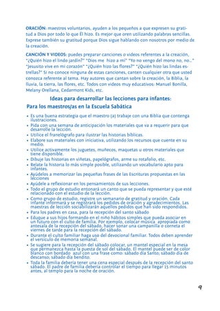 9
Ideas para desarrollar las lecciones para infantes:
Para los maestros/as en la Escuela Sabática
ORACIÓN: maestros voluntarios, ayuden a los pequeños a que expresen su grati-
tud a Dios por todo lo que Él hizo. Es mejor que oren utilizando palabras sencillas.
Exprese también su gratitud porque Dios sigue hablando con nosotros por medio de
la creación.
CANCIÓN Y VIDEOS: puedes preparar canciones o videos referentes a la creación,
“¿Quién hizo el lindo jardín?” “Dios me hizo a mí” “Yo no vengo del mono no, no…”
“Jesusito vive en mi corazón” “¿Quién hizo las flores?” “¿Quién hizo las lindas es-
trellas?” Si no conoce ninguna de estas canciones, canten cualquier otra que usted
conozca referente al tema. Hay autores que cantan sobre la creación, la Biblia, la
lluvia, la tierra, las flores, etc. Todos con videos muy educativos: Manuel Bonilla,
Melany Orellana, Cedarmont Kids, etc.
•	 Es una buena estrategia que el maestro (a) trabaje con una Biblia que contenga
ilustraciones.
•	 Pida con una semana de anticipación los materiales que va a requerir para que
desarrolle la lección.
•	 Utilice el franelógrafo para ilustrar las historias bíblicas.
•	 Elabore sus materiales con iniciativa, utilizando los recursos que cuente en su
medio.
•	 Utilice activamente los juguetes, muñecos, maquetas u otros materiales que
tiene disponible.
•	 Dibuje las historias en viñetas, papelógrafos, arme su rotafolio, etc.
•	 Relate la historia lo más simple posible, utilizando un vocabulario apto para
infantes.
•	 Ayúdelos a memorizar las pequeñas frases de las Escrituras propuestas en las
lecciones
•	 Ayúdele a reflexionar en los pensamientos de sus lecciones.
•	 Todo el grupo de estudio entonará un canto que se pueda representar y que esté
relacionado con el estudio de la lección.
•	 Como grupo de estudio, registre un semanario de gratitud y oración. Cada
infante informará y se registrará los pedidos de oración y agradecimientos. Las
maestras de lección sociabilizarán aquellos pedidos que han sido respondidos.
•	 Para los padres en casa, para la recepción del santo sábado
•	 Eduque a sus hijos formando en el niño hábitos simples que pueda asociar en
un futuro con el culto de familia. Por ejemplo, colocar música apropiada como
antesala de la recepción del sábado, hacer sonar una campanilla o corneta el
viernes de tarde para la recepción del sábado.
•	 Durante el culto familiar haga uso del devocional familiar. Todos deben aprender
el versículo de memoria semanal.
•	 Se sugiere para la recepción del sábado colocar, un mantel especial en la mesa
que permanezca hasta la puesta de sol del sábado. El mantel puede ser de color
blanco con bordado azul con una frase como: sábado día Santo; sábado día de
descanso; sábado día bendito.
•	 Toda la familia debería tener una cena especial después de la recepción del santo
sábado. El padre de familia debería controlar el tiempo para llegar 15 minutos
antes, al templo para la noche de oración.
 