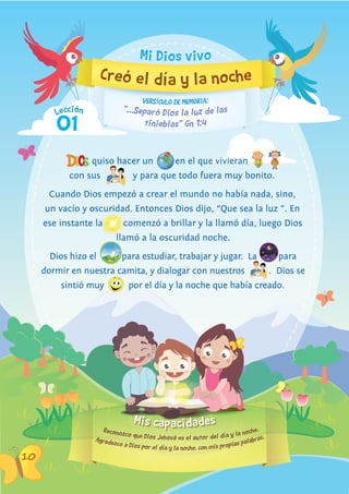 Mis capacidades
Lección
10
01
“…Separó Dios la luz de las
VERSíCULO DE MEMORIA:
tinieblas” Gn 1:4
Creó el día y la noche
Reconozco que Dios Jehová es el autor del día y la noche.
Agradezco a Dios por el día y la noche, con mis propias palabras.
quiso hacer un en el que vivieran
con sus y para que todo fuera muy bonito.
Cuando Dios empezó a crear el mundo no había nada, sino,
un vacío y oscuridad. Entonces Dios dijo, “Que sea la luz ”. En
ese instante la
un vacío y oscuridad. Entonces Dios dijo, “Que sea la luz ”. En
comenzó a brillar y la llamó día, luego Dios
llamó a la oscuridad noche.
Dios hizo el
llamó a la oscuridad noche.
para estudiar, trabajar y jugar. La para
dormir en nuestra camita, y dialogar con nuestros . Dios se
sintió muy por el día y la noche que había creado.
Mi Dios vivo
 