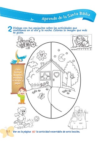 12 Ver en la página la actividad recortable de esta lección.157
AAApppppprrreeennndddooo dddeee lllaaa SSSaaannntttaaa BBBiiibbbllliiiaaa
1212 Ver en la página la actividad recortable de esta lección.121212
2Dialoga con tus amiguitos sobre las actividades que
realizamos en el día y la noche. Colorea la imagen que más
te gusta.
Dios
hizo el
día para
estudiar,
trabajar y
jugar.
 